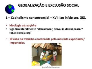 1 – Capitalismo concorrencial – XVIII ao início sec. XIX.
• Ideologia aissez-faire
• significa literalmente "deixai fazer, deixai ir, deixai passar“
(pt.wikipedia.org)
• Divisão do trabalho coordenada pelo mercado exportador/
importador.
GLOBALIZAÇÃO E EXCLUSÃO SOCIAL
joseniasfreitas.blogspot.com
 