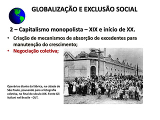 2 – Capitalismo monopolista – XIX e início de XX.
• Criação de mecanismos de absorção de excedentes para
manutenção do crescimento;
• Negociação coletiva;
Operários diante da fábrica, na cidade de
São Paulo, pousando para a fotografia
coletiva, no final do século XIX. Fonte Gli
italiani nel Brasile - CUT.
GLOBALIZAÇÃO E EXCLUSÃO SOCIAL
 