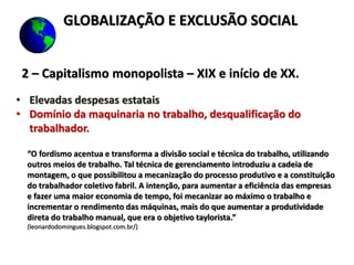 2 – Capitalismo monopolista – XIX e início de XX.
• Elevadas despesas estatais
• Domínio da maquinaria no trabalho, desqualificação do
trabalhador.
“O fordismo acentua e transforma a divisão social e técnica do trabalho, utilizando
outros meios de trabalho. Tal técnica de gerenciamento introduziu a cadeia de
montagem, o que possibilitou a mecanização do processo produtivo e a constituição
do trabalhador coletivo fabril. A intenção, para aumentar a eficiência das empresas
e fazer uma maior economia de tempo, foi mecanizar ao máximo o trabalho e
incrementar o rendimento das máquinas, mais do que aumentar a produtividade
direta do trabalho manual, que era o objetivo taylorista.”
(leonardodomingues.blogspot.com.br/)
GLOBALIZAÇÃO E EXCLUSÃO SOCIAL
 