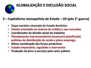 3 – Capitalismo monopolista de Estado – XX (pós 2° guerra)
• Etapa também chamada de Estado Benfeitor
• Estado articulado ao sistema de crédito o aos mercados
• Coordenador da divisão social do trabalho;
• Planejamento macroeconômico (economia planificada)
políticas de distribuição de renda e pleno emprego;
• Maios socialização das forças produtivas
• Estado empresário, regulador e interventor
• Produção de bens e serviços pelo setor público
GLOBALIZAÇÃO E EXCLUSÃO SOCIAL
 
