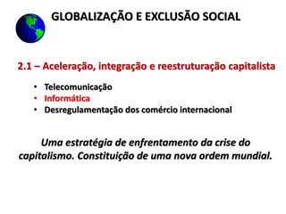 2.1 – Aceleração, integração e reestruturação capitalista
• Telecomunicação
• Informática
• Desregulamentação dos comércio internacional
Uma estratégia de enfrentamento da crise do
capitalismo. Constituição de uma nova ordem mundial.
GLOBALIZAÇÃO E EXCLUSÃO SOCIAL
 