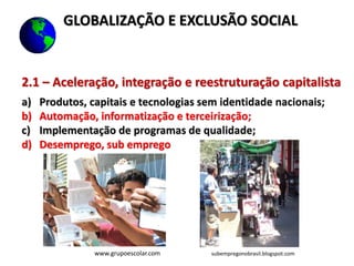 2.1 – Aceleração, integração e reestruturação capitalista
a) Produtos, capitais e tecnologias sem identidade nacionais;
b) Automação, informatização e terceirização;
c) Implementação de programas de qualidade;
d) Desemprego, sub emprego
www.grupoescolar.com subempregonobrasil.blogspot.com
GLOBALIZAÇÃO E EXCLUSÃO SOCIAL
 
