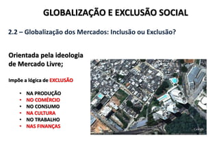 GLOBALIZAÇÃO E EXCLUSÃO SOCIAL
2.2 – Globalização dos Mercados: Inclusão ou Exclusão?
Orientada pela ideologia
de Mercado Livre;
Impõe a lógica de EXCLUSÃO
• NA PRODUÇÃO
• NO COMÉRCIO
• NO CONSUMO
• NA CULTURA
• NO TRABALHO
• NAS FINANÇAS
 