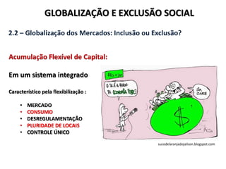 GLOBALIZAÇÃO E EXCLUSÃO SOCIAL
2.2 – Globalização dos Mercados: Inclusão ou Exclusão?
Acumulação Flexível de Capital:
Em um sistema integrado
Característico pela flexibilização :
• MERCADO
• CONSUMO
• DESREGULAMENTAÇÃO
• PLURIDADE DE LOCAIS
• CONTROLE ÚNICO
sucodelaranjadojailson.blogspot.com
 