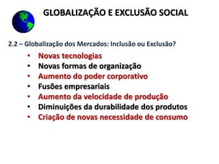 GLOBALIZAÇÃO E EXCLUSÃO SOCIAL
2.2 – Globalização dos Mercados: Inclusão ou Exclusão?
• Novas tecnologias
• Novas formas de organização
• Aumento do poder corporativo
• Fusões empresariais
• Aumento da velocidade de produção
• Diminuições da durabilidade dos produtos
• Criação de novas necessidade de consumo
 