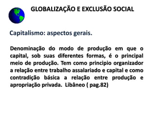 Capitalismo: aspectos gerais.
Denominação do modo de produção em que o
capital, sob suas diferentes formas, é o principal
meio de produção. Tem como principio organizador
a relação entre trabalho assalariado e capital e como
contradição básica a relação entre produção e
apropriação privada. Libâneo ( pag.82)
GLOBALIZAÇÃO E EXCLUSÃO SOCIAL
 