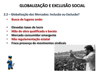 GLOBALIZAÇÃO E EXCLUSÃO SOCIAL
2.2 – Globalização dos Mercados: Inclusão ou Exclusão?
• Busca de lugares onde:
• Elevadas taxas de lucro
• Mão de obra qualificada e barata
• Mercado consumidor emergente
• Não regulamentação estatal
• Fraca presença de movimentos sindicais
 