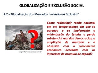 GLOBALIZAÇÃO E EXCLUSÃO SOCIAL
2.2 – Globalização dos Mercados: Inclusão ou Exclusão?
Como redistribuir renda nacional
em um tempo-espaço em que se
apregoa e se implementa a
minimização do Estado, a perda
substancial real das democracias, a
ampliação de mercado e a
obsessão com o crescimento
econômico acordado com os
interesses de acumulo de capital?
wagnerfrancesco.jusbrasil.com.br
 