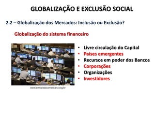 GLOBALIZAÇÃO E EXCLUSÃO SOCIAL
2.2 – Globalização dos Mercados: Inclusão ou Exclusão?
Globalização do sistema financeiro
www.embaixadaamericana.org.br
• Livre circulação do Capital
• Países emergentes
• Recursos em poder dos Bancos
• Corporações
• Organizações
• Investidores
 