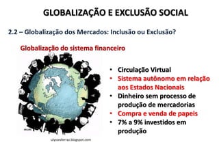 GLOBALIZAÇÃO E EXCLUSÃO SOCIAL
2.2 – Globalização dos Mercados: Inclusão ou Exclusão?
Globalização do sistema financeiro
ulyssesferraz.blogspot.com
• Circulação Virtual
• Sistema autônomo em relação
aos Estados Nacionais
• Dinheiro sem processo de
produção de mercadorias
• Compra e venda de papeis
• 7% a 9% investidos em
produção
 