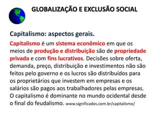 Capitalismo: aspectos gerais.
Capitalismo é um sistema econômico em que os
meios de produção e distribuição são de propriedade
privada e com fins lucrativos. Decisões sobre oferta,
demanda, preço, distribuição e investimentos não são
feitos pelo governo e os lucros são distribuídos para
os proprietários que investem em empresas e os
salários são pagos aos trabalhadores pelas empresas.
O capitalismo é dominante no mundo ocidental desde
o final do feudalismo. www.significados.com.br/capitalismo/
GLOBALIZAÇÃO E EXCLUSÃO SOCIAL
 