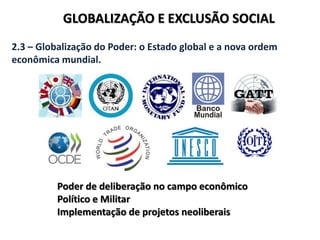 GLOBALIZAÇÃO E EXCLUSÃO SOCIAL
2.3 – Globalização do Poder: o Estado global e a nova ordem
econômica mundial.
Poder de deliberação no campo econômico
Político e Militar
Implementação de projetos neoliberais
 