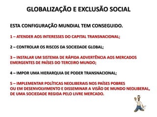 GLOBALIZAÇÃO E EXCLUSÃO SOCIAL
ESTA CONFIGURAÇÃO MUNDIAL TEM CONSEGUIDO.
1 – ATENDER AOS INTERESSES DO CAPITAL TRANSNACIONAL;
2 – CONTROLAR OS RISCOS DA SOCIEDADE GLOBAL;
3 – INSTALAR UM SISTEMA DE RÁPIDA ADVERTÊNCIA AOS MERCADOS
EMERGENTES DE PAÍSES DO TERCEIRO MUNDO;
4 – IMPOR UMA HIERARQUIA DE PODER TRANSNACIONAL;
5 – IMPLEMENTAR POLÍTICAS NEOLIBERAIS NOS PAÍSES POBRES
OU EM DESENVOLVIMENTO E DISSEMINAR A VISÃO DE MUNDO NEOLIBERAL,
DE UMA SOCIEDADE REGIDA PELO LIVRE MERCADO.
 