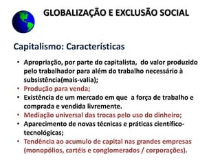 Capitalismo: Características
• Apropriação, por parte do capitalista, do valor produzido
pelo trabalhador para além do trabalho necessário à
subsistência(mais-valia);
• Produção para venda;
• Existência de um mercado em que a força de trabalho e
comprada e vendida livremente.
• Mediação universal das trocas pelo uso do dinheiro;
• Aparecimento de novas técnicas e práticas científico-
tecnológicas;
• Tendência ao acumulo de capital nas grandes empresas
(monopólios, cartéis e conglomerados / corporações).
GLOBALIZAÇÃO E EXCLUSÃO SOCIAL
 