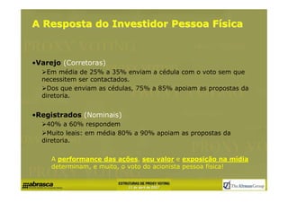 A Resposta do Investidor Pessoa Física


•Varejo (Corretoras)
    Em média de 25% a 35% enviam a cédula com o voto sem que
  necessitem ser contactados.
    Dos que enviam as cédulas, 75% a 85% apoiam as propostas da
  diretoria.


•Registrados (Nominais)
    40% a 60% respondem
    Muito leais: em média 80% a 90% apoiam as propostas da
  diretoria.


     A performance das ações, seu valor e exposição na mídia
     determinam, e muito, o voto do acionista pessoa física!
 