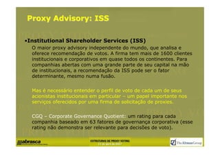 Proxy Advisory: ISS

•Institutional Shareholder Services (ISS)
  O maior proxy advisory independente do mundo, que analisa e
  oferece recomendação de votos. A firma tem mais de 1600 clientes
  institucionais e corporativos em quase todos os continentes. Para
  companhias abertas com uma grande parte de seu capital na mão
  de institucionais, a recomendação da ISS pode ser o fator
  determinante, mesmo numa fusão.


  Mas é necessário entender o perfil de voto de cada um de seus
  acionistas institucionais em particular – um papel importante nos
  serviços oferecidos por uma firma de solicitação de proxies.


  CGQ – Corporate Governance Quotient: um rating para cada
  companhia baseado em 63 fatores de governança corporativa (esse
  rating não demonstra ser relevante para decisões de voto).
 