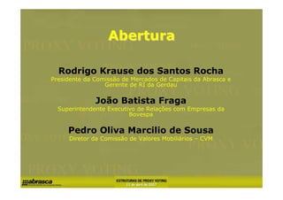 Abertura

  Rodrigo Krause dos Santos Rocha
Presidente da Comissão de Mercados de Capitais da Abrasca e
                 Gerente de RI da Gerdau

              João Batista Fraga
  Superintendente Executivo de Relações com Empresas da
                         Bovespa

     Pedro Oliva Marcilio de Sousa
     Diretor da Comissão de Valores Mobiliários – CVM
 