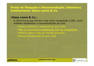 Firma de Pesquisa e Recomendação (Advisory)
Institucional: Glass Lewis & Co.

•Glass Lewis & Co.:
  A única firma que oferece uma certa competição a ISS, como
  análises detalhadas e recomendações de voto.
      Menos predizível e acessível do que a ISS
      Não se comunicam diretamente com as companhias
      Postura caso-a-caso em muitas questões
      Menos transparente do que a ISS
 