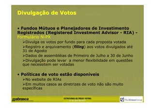Divulgação de Votos

• Fundos Mútuos e Planejadores de Investimento
Registrados (Registered Investment Advisor - RIA) -
Formulário N-PX
   Divulga os votos por fundo para cada proposta votada
   Registro e arquivamento (filling) aos votos divulgados até
  31 de Agosto
   Dados de assembléias de Primeiro de Julho a 30 de Junho
   Divulgação pode levar a menor flexibilidade em questões
  que necessitem ser votadas

• Políticas de voto estão disponíveis
   No website de RIAs
   Em muitos casos as diretrizes de voto não são muito
  específicas
 