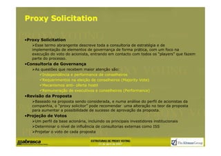 Proxy Solicitation

•Proxy Solicitation
     Esse termo abrangente descreve toda a consultoria de estratégia e de
   implementação de elementos de governança de forma prática, com um foco na
   execução do voto do acionista, entrando em contacto com todos os “players” que fazem
   parte do processo.
•Consultoria de Governança
    As questões que recebem maior atenção são:
        Independência e performance de conselheiros
        Requerimentos na eleição de conselheiros (Majority Vote)
        Mecanismos anti- oferta hostil
        Remuneração de executivos e conselheiros (Performance)
•Revisão da Proposta
    Baseado na proposta sendo considerada, e numa análise do perfil de acionistas da
   companhia, o “proxy solicitor” pode recomendar uma alteração no teor da proposta
   para aumentar a possibilidade de sucesso de aprovação da proposta.
•Projeção de Votos
    Um perfil da base acionária, incluindo os principais investidores institucionais
    Determinar o nível de influência de consultorias externas como ISS
    Projetar o voto de cada proposta
 