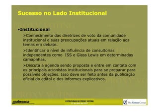 Sucesso no Lado Institucional


•Institucional
    Conhecimento das diretrizes de voto da comunidade
  institucional e suas preocupações atuais em relação aos
  temas em debate.
    Identificar o nível de influência de consultorias
  independentes como ISS e Glass Lewis em determinadas
  camapnhas.
    Discuta a agenda sendo proposta e entre em contato com
  os principais acionistas institucionais para se preparar para
  possíveis objeções. Isso deve ser feito antes da publicação
  oficial do edital e dos informes explicativos.
 