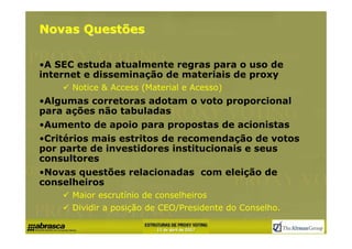 Novas Questões

•A SEC estuda atualmente regras para o uso de
internet e disseminação de materiais de proxy
      Notice & Access (Material e Acesso)
•Algumas corretoras adotam o voto proporcional
para ações não tabuladas
•Aumento de apoio para propostas de acionistas
•Critérios mais estritos de recomendação de votos
por parte de investidores institucionais e seus
consultores
•Novas questões relacionadas com eleição de
conselheiros
      Maior escrutínio de conselheiros
      Dividir a posição de CEO/Presidente do Conselho.
 