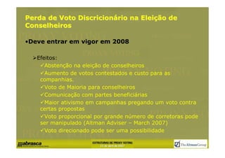 Perda de Voto Discricionário na Eleição de
Conselheiros

•Deve entrar em vigor em 2008

   Efeitos:
      Abstenção na eleição de conselheiros
      Aumento de votos contestados e custo para as
    companhias.
      Voto de Maioria para conselheiros
      Comunicação com partes beneficiárias
      Maior ativismo em campanhas pregando um voto contra
    certas propostas
      Voto proporcional por grande número de corretoras pode
    ser manipulado (Altman Adviser – March 2007)
      Voto direcionado pode ser uma possibilidade
 