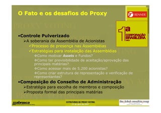 O Fato e os desafios do Proxy



•Controle Pulverizado
   A soberania da Assembléia de Acionistas
      Processo de presença nas Assembléias
      Estratégias para instalação das Assembléias
        Como motivar Assets e Fundos?
        Como ter previsibilidade de aceitação/aprovação das
      principais matérias?
        Como acessar mais de 5.200 acionistas?
        Como criar estrutura de representação e verificação de
      representantes?
•Composição do Conselho de Administração
   Estratégia para escolha de membros e composição
   Proposta formal das principais matérias
 