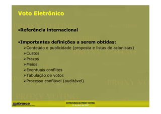 Voto Eletrônico


•Referência internacional

•Importantes definições a serem obtidas:
   Conteúdo e publicidade (proposta e listas de acionistas)
   Custos
   Prazos
   Meios
   Eventuais conflitos
   Tabulação de votos
   Processo confiável (auditável)
 