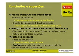 Conclusões e sugestões


•Grau de disclosure das informações
   Material de instrução
     Detalhamento de matérias e justificativa
   Opinião do Management de Administração
     Mensagem do Conselho de Administração e CEO
• Esforço de contato com investidores (Área de RI)
   Mapeamento de Investidores (banco de dados empresa)
   Follow-up e Contatos individuais
•Ajustes no processo
   Prazo de convocação
      Nem tão cedo, nem tão tarde
   Feedback com acionistas para completar o ciclo da
  comunicação e avaliar melhorias
 