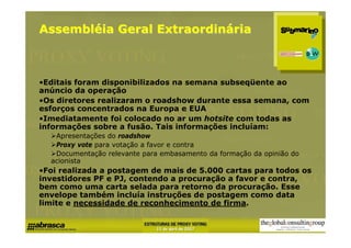 Assembléia Geral Extraordinária



•Editais foram disponibilizados na semana subseqüente ao
anúncio da operação
•Os diretores realizaram o roadshow durante essa semana, com
esforços concentrados na Europa e EUA
•Imediatamente foi colocado no ar um hotsite com todas as
informações sobre a fusão. Tais informações incluíam:
   Apresentações do roadshow
   Proxy vote para votação a favor e contra
   Documentação relevante para embasamento da formação da opinião do
  acionista
•Foi realizada a postagem de mais de 5.000 cartas para todos os
investidores PF e PJ, contendo a procuração a favor e contra,
bem como uma carta selada para retorno da procuração. Esse
envelope também incluía instruções de postagem como data
limite e necessidade de reconhecimento de firma.
 