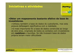 Iniciativas e atividades



•Obter um mapeamento bastante efetivo da base de
investidores.
   Utilizou também a base de dados do custodiante, mas esta
  possuia defasagem significativa com a realidade.
   O mais importante foi a base de dados construída ao longo
  de dois anos, originada de todos os contatos com investidores
  em roadshows e reuniões. Se não tivessem base de dados
  própria teriam maior dificuldade
 