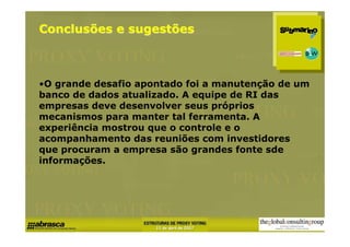 Conclusões e sugestões



•O grande desafio apontado foi a manutenção de um
banco de dados atualizado. A equipe de RI das
empresas deve desenvolver seus próprios
mecanismos para manter tal ferramenta. A
experiência mostrou que o controle e o
acompanhamento das reuniões com investidores
que procuram a empresa são grandes fonte sde
informações.
 