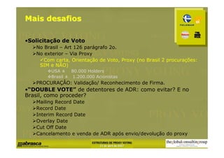 Mais desafios

•Solicitação de Voto
   No Brasil – Art 126 parágrafo 2o.
   No exterior – Via Proxy
      Com carta, Orientação de Voto, Proxy (no Brasil 2 procurações:
    SIM e NÃO)
         USA ± 80.000 Holders
         Brasil ± 1.200.000 Acionistas
   PROCURAÇÂO: Validação/ Reconhecimento de Firma.
•“DOUBLE VOTE” de detentores de ADR: como evitar? E no
Brasil, como proceder?
   Mailing Record Date
   Record Date
   Interim Record Date
   Overlay Date
   Cut Off Date
   Cancelamento e venda de ADR após envio/devolução do proxy
 