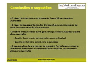 Conclusões e sugestões


•O nível de interesse e ativismo de investidores tende a
aumentar

•O nível de transparência das Companhias e mecanismos de
relacionamento terão de aumentar

•Existirá massa crítica para que serviços especializados sejam
desenvolvidos
    Desafio: Como se criar este mercado e como se fiscaliza?

    Qualificação fiduciária exigirá porte e idoneidade

•O grande desafio é avançar de maneira harmônica e segura,
alinhando interesses e adminstrando conflitos dos diversos
players envolvidos
 