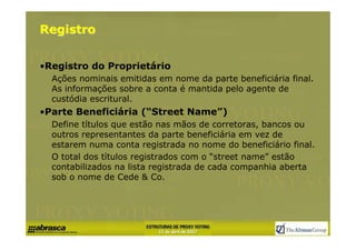 Registro


•Registro do Proprietário
  Ações nominais emitidas em nome da parte beneficiária final.
  As informações sobre a conta é mantida pelo agente de
  custódia escritural.
•Parte Beneficiária (“Street Name”)
  Define tίtulos que estão nas mãos de corretoras, bancos ou
  outros representantes da parte beneficiária em vez de
  estarem numa conta registrada no nome do beneficiário final.
  O total dos tίtulos registrados com o “street name” estão
  contabilizados na lista registrada de cada companhia aberta
  sob o nome de Cede & Co.
 