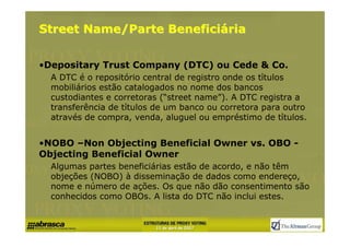 Street Name/Parte Beneficiária


•Depositary Trust Company (DTC) ou Cede & Co.
  A DTC é o repositório central de registro onde os tίtulos
  mobiliários estão catalogados no nome dos bancos
  custodiantes e corretoras (“street name”). A DTC registra a
  transferência de tίtulos de um banco ou corretora para outro
  através de compra, venda, aluguel ou empréstimo de tίtulos.


•NOBO –Non Objecting Beneficial Owner vs. OBO -
Objecting Beneficial Owner
  Algumas partes beneficiárias estão de acordo, e não têm
  objeções (NOBO) à disseminação de dados como endereço,
  nome e número de ações. Os que não dão consentimento são
  conhecidos como OBOs. A lista do DTC não inclui estes.
 