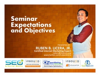 Seminar
        Expectations
        and Objectives
         EVENT ORGANIZED BY

                                                    PRESENTED BY:
                               RUBEN B. LICERA, JR.
                              Certified Internet Marketing Expert
                                               ruben@rlcomm.org
                                       www.twitter.com/rubenlicera


    www.rlcomm.org
        FOR MORE INQUIRIES:
EMAIL     info@rlcomm.org
MOBILE    +63 933 519 0220
 