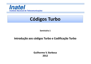 Instituto Nacional de Telecomunicações
Códigos Turbo
Seminário 1
Introdução aos códigos Turbo e Codificação Turbo
Guilherme V. Barbosa
2012
 
