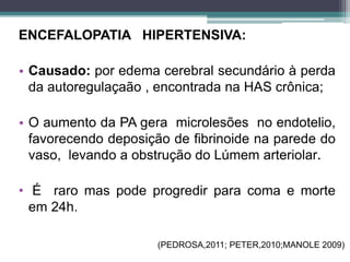 ENCEFALOPATIA HIPERTENSIVA:
• Causado: por edema cerebral secundário à perda
da autoregulaçaão , encontrada na HAS crônica;
• O aumento da PA gera microlesões no endotelio,
favorecendo deposição de fibrinoide na parede do
vaso, levando a obstrução do Lúmem arteriolar.
• É raro mas pode progredir para coma e morte
em 24h.
(PEDROSA,2011; PETER,2010;MANOLE 2009)
 