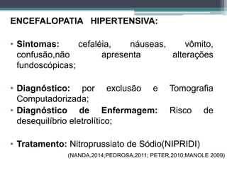 ENCEFALOPATIA HIPERTENSIVA:
• Sintomas: cefaléia, náuseas, vômito,
confusão,não apresenta alterações
fundoscópicas;
• Diagnóstico: por exclusão e Tomografia
Computadorizada;
• Diagnóstico de Enfermagem: Risco de
desequilíbrio eletrolítico;
• Tratamento: Nitroprussiato de Sódio(NIPRIDI)
(NANDA,2014;PEDROSA,2011; PETER,2010;MANOLE 2009)
 