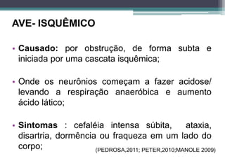 AVE- ISQUÊMICO
• Causado: por obstrução, de forma subta e
iniciada por uma cascata isquêmica;
• Onde os neurônios começam a fazer acidose/
levando a respiração anaeróbica e aumento
ácido lático;
• Sintomas : cefaléia intensa súbita, ataxia,
disartria, dormência ou fraqueza em um lado do
corpo; (PEDROSA,2011; PETER,2010;MANOLE 2009)
 