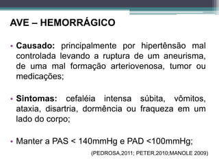 AVE – HEMORRÁGICO
• Causado: principalmente por hipertênsão mal
controlada levando a ruptura de um aneurisma,
de uma mal formação arteriovenosa, tumor ou
medicações;
• Sintomas: cefaléia intensa súbita, vômitos,
ataxia, disartria, dormência ou fraqueza em um
lado do corpo;
• Manter a PAS < 140mmHg e PAD <100mmHg;
(PEDROSA,2011; PETER,2010;MANOLE 2009)
 