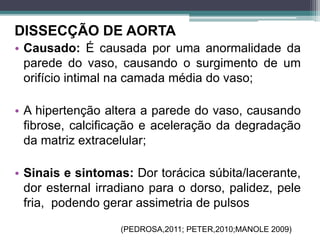 DISSECÇÃO DE AORTA
• Causado: É causada por uma anormalidade da
parede do vaso, causando o surgimento de um
orifício intimal na camada média do vaso;
• A hipertenção altera a parede do vaso, causando
fibrose, calcificação e aceleração da degradação
da matriz extracelular;
• Sinais e sintomas: Dor torácica súbita/lacerante,
dor esternal irradiano para o dorso, palidez, pele
fria, podendo gerar assimetria de pulsos
(PEDROSA,2011; PETER,2010;MANOLE 2009)
 
