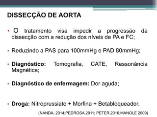 DISSECÇÃO DE AORTA
• O tratamento visa impedir a progressão da
dissecção com a redução dos níveis de PA e FC;
• Reduzindo a PAS para 100mmHg e PAD 80mmHg;
• Diagnóstico: Tomografia, CATE, Ressonância
Magnética;
• Diagnóstico de enfermagem: Dor aguda;
• Droga: Nitroprussiato + Morfina + Betabloqueador.
(NANDA, 2014;PEDROSA,2011; PETER,2010;MANOLE 2009)
 