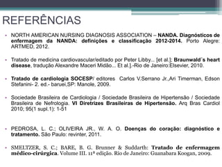 REFERÊNCIAS
• NORTH AMERICAN NURSING DIAGNOSIS ASSOCIATION – NANDA. Diagnósticos de
enfermagem da NANDA: definições e classificação 2012-2014. Porto Alegre:
ARTMED, 2012.
• Tratado de medicina cardiovascular/editado por Peter Libby... [et al.]; Braunwald´s heart
disease, tradução Alexandre Maceri Midão... Et al.].-Rio de Janeiro:Elsevier, 2010.
• Tratado de cardiologia SOCESP/ editores Carlos V.Serrano Jr.,Ari Timerman, Edson
Stefanini- 2. ed.- baruei,SP: Manole, 2009.
• Sociedade Brasileira de Cardiologia / Sociedade Brasileira de Hipertensão / Sociedade
Brasileira de Nefrologia. VI Diretrizes Brasileiras de Hipertensão. Arq Bras Cardiol
2010; 95(1 supl.1): 1-51
• PEDROSA, L. C.; OLIVEIRA JR., W. A. O. Doenças do coração: diagnóstico e
tratamento. São Paulo: revinter, 2011.
• SMELTZER, S. C.; BARE, B. G. Brunner & Suddarth: Tratado de enfermagem
médico-cirúrgica. Volume III. 11ª edição. Rio de Janeiro: Guanabara Koogan, 2009.
 