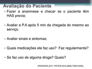 Avaliação do Paciente
• Fazer a anamnese e checar se o paciente têm
HAS previa;
• Avaliar a P.A após 5 min da chegada do mesmo ao
serviço.
• Avaliar sinais e sintomas;
• Quais medicações ele faz uso? Faz regularmente?
• Se faz uso de alguma droga? Quais?
(PEDROSA,2011; PETER,2010;SMELTZER,2009)
 