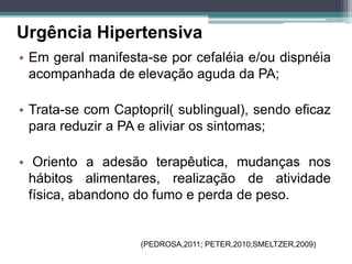 • Em geral manifesta-se por cefaléia e/ou dispnéia
acompanhada de elevação aguda da PA;
• Trata-se com Captopril( sublingual), sendo eficaz
para reduzir a PA e aliviar os sintomas;
• Oriento a adesão terapêutica, mudanças nos
hábitos alimentares, realização de atividade
física, abandono do fumo e perda de peso.
Urgência Hipertensiva
(PEDROSA,2011; PETER,2010;SMELTZER,2009)
 