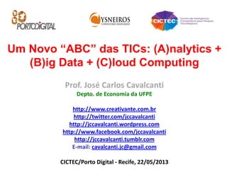 Um Novo “ABC” das TICs: (A)nalytics +
(B)ig Data + (C)loud Computing
Prof. José Carlos Cavalcanti
Depto. de Economia da UFPE
http://www.creativante.com.br
http://twitter.com/jccavalcanti
http://jccavalcanti.wordpress.com
http://www.facebook.com/jccavalcanti
http://jccavalcanti.tumblr.com
E-mail: cavalcanti.jc@gmail.com
CICTEC/Porto Digital - Recife, 22/05/2013
 