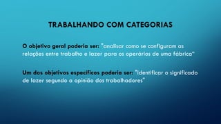 TRABALHANDO COM CATEGORIAS
O objetivo geral poderia ser: "analisar como se configuram as
relações entre trabalho e lazer para os operários de uma fábrica“
Um dos objetivos específicos poderia ser: "identificar o significado
de lazer segundo a opinião dos trabalhadores"
 